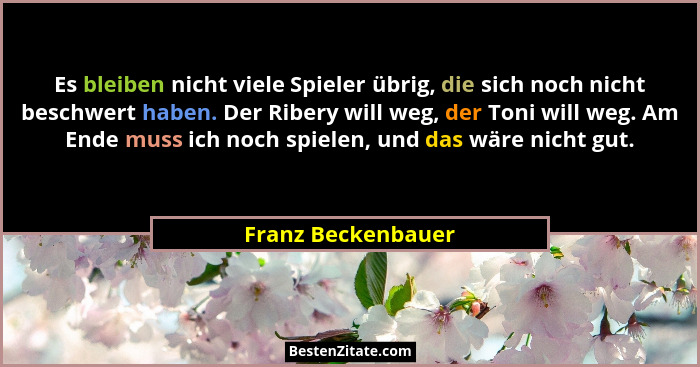 Es bleiben nicht viele Spieler übrig, die sich noch nicht beschwert haben. Der Ribery will weg, der Toni will weg. Am Ende muss ic... - Franz Beckenbauer