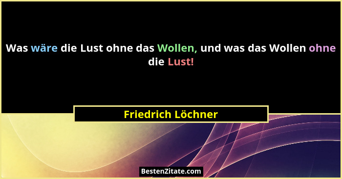 Was wäre die Lust ohne das Wollen, und was das Wollen ohne die Lust!... - Friedrich Löchner