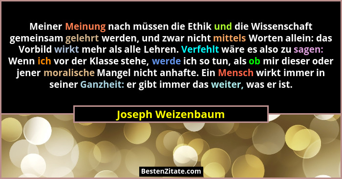 Meiner Meinung nach müssen die Ethik und die Wissenschaft gemeinsam gelehrt werden, und zwar nicht mittels Worten allein: das Vorb... - Joseph Weizenbaum