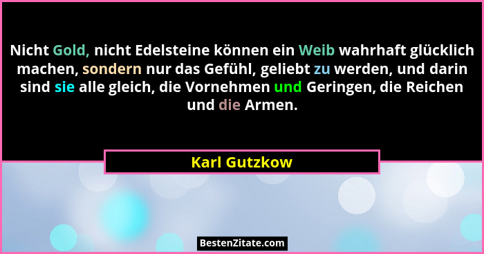 Nicht Gold, nicht Edelsteine können ein Weib wahrhaft glücklich machen, sondern nur das Gefühl, geliebt zu werden, und darin sind sie a... - Karl Gutzkow