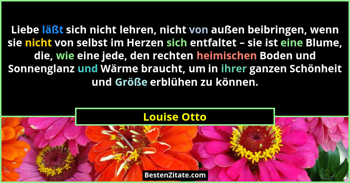 Liebe läßt sich nicht lehren, nicht von außen beibringen, wenn sie nicht von selbst im Herzen sich entfaltet – sie ist eine Blume, die,... - Louise Otto