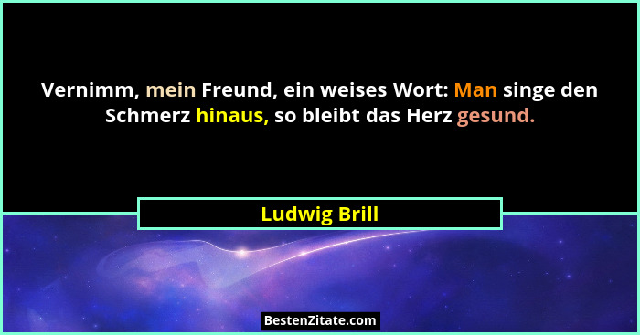 Vernimm, mein Freund, ein weises Wort: Man singe den Schmerz hinaus, so bleibt das Herz gesund.... - Ludwig Brill