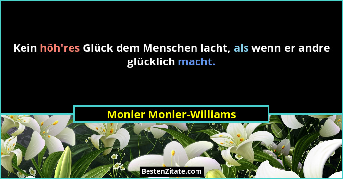 Kein höh'res Glück dem Menschen lacht, als wenn er andre glücklich macht.... - Monier Monier-Williams
