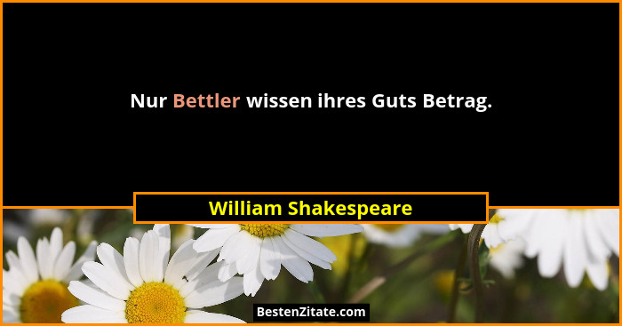 Nur Bettler wissen ihres Guts Betrag.... - William Shakespeare
