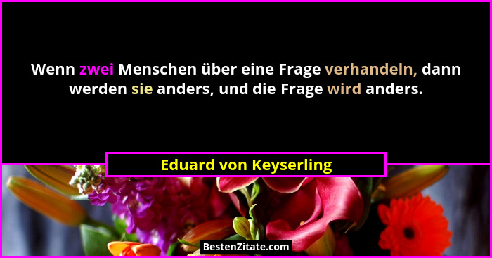 Wenn zwei Menschen über eine Frage verhandeln, dann werden sie anders, und die Frage wird anders.... - Eduard von Keyserling