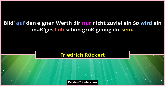Bild' auf den eignen Werth dir nur nicht zuviel ein So wird ein mäß'ges Lob schon groß genug dir sein.... - Friedrich Rückert
