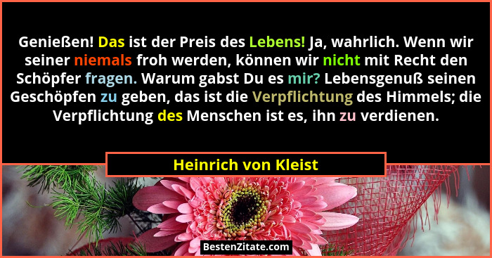 Genießen! Das ist der Preis des Lebens! Ja, wahrlich. Wenn wir seiner niemals froh werden, können wir nicht mit Recht den Schöpf... - Heinrich von Kleist