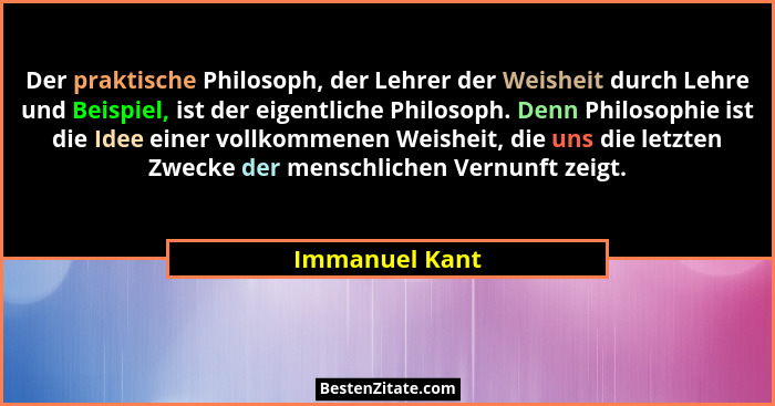 Der praktische Philosoph, der Lehrer der Weisheit durch Lehre und Beispiel, ist der eigentliche Philosoph. Denn Philosophie ist die Id... - Immanuel Kant