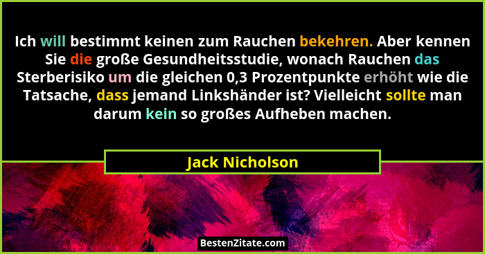 Ich will bestimmt keinen zum Rauchen bekehren. Aber kennen Sie die große Gesundheitsstudie, wonach Rauchen das Sterberisiko um die gl... - Jack Nicholson