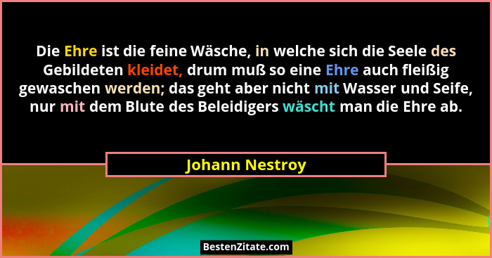 Die Ehre ist die feine Wäsche, in welche sich die Seele des Gebildeten kleidet, drum muß so eine Ehre auch fleißig gewaschen werden;... - Johann Nestroy