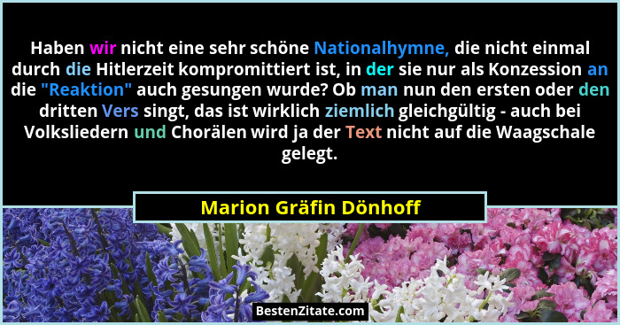 Haben wir nicht eine sehr schöne Nationalhymne, die nicht einmal durch die Hitlerzeit kompromittiert ist, in der sie nur als K... - Marion Gräfin Dönhoff