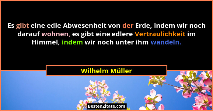 Es gibt eine edle Abwesenheit von der Erde, indem wir noch darauf wohnen, es gibt eine edlere Vertraulichkeit im Himmel, indem wir no... - Wilhelm Müller