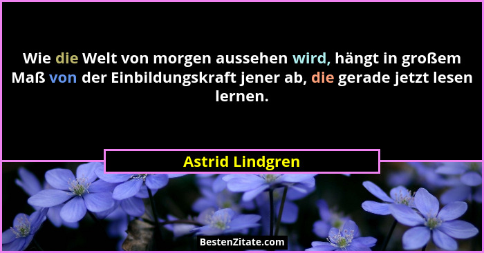 Wie die Welt von morgen aussehen wird, hängt in großem Maß von der Einbildungskraft jener ab, die gerade jetzt lesen lernen.... - Astrid Lindgren