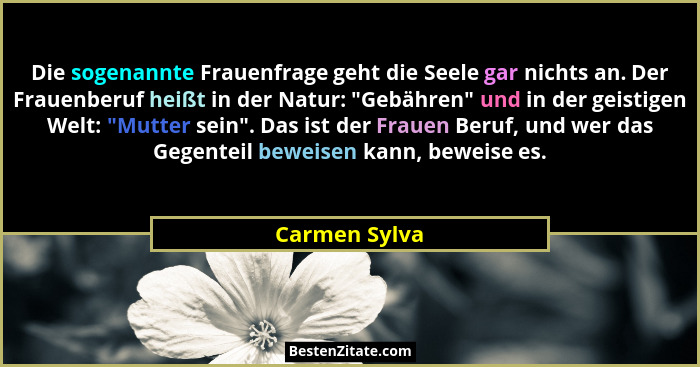 Die sogenannte Frauenfrage geht die Seele gar nichts an. Der Frauenberuf heißt in der Natur: "Gebähren" und in der geistigen We... - Carmen Sylva