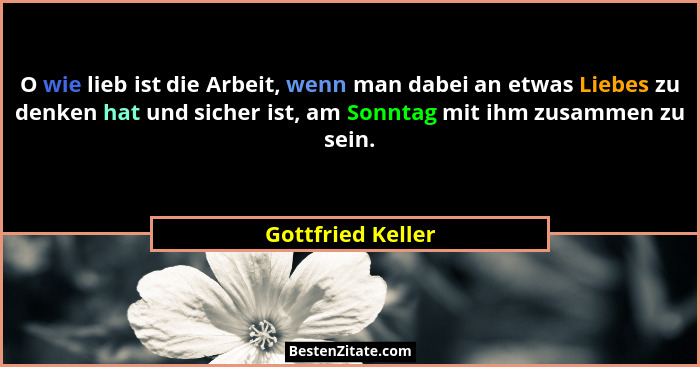 O wie lieb ist die Arbeit, wenn man dabei an etwas Liebes zu denken hat und sicher ist, am Sonntag mit ihm zusammen zu sein.... - Gottfried Keller