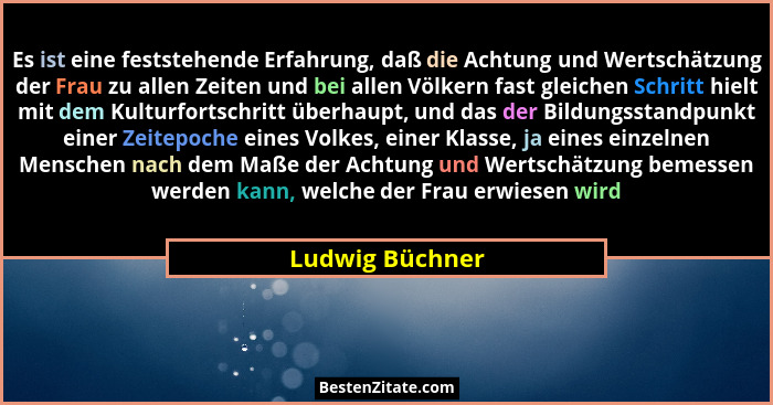 Es ist eine feststehende Erfahrung, daß die Achtung und Wertschätzung der Frau zu allen Zeiten und bei allen Völkern fast gleichen Sc... - Ludwig Büchner