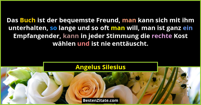 Das Buch ist der bequemste Freund, man kann sich mit ihm unterhalten, so lange und so oft man will, man ist ganz ein Empfangender,... - Angelus Silesius