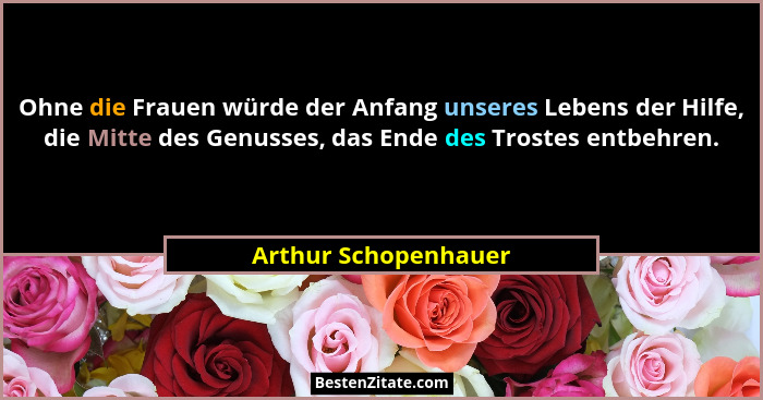 Ohne die Frauen würde der Anfang unseres Lebens der Hilfe, die Mitte des Genusses, das Ende des Trostes entbehren.... - Arthur Schopenhauer