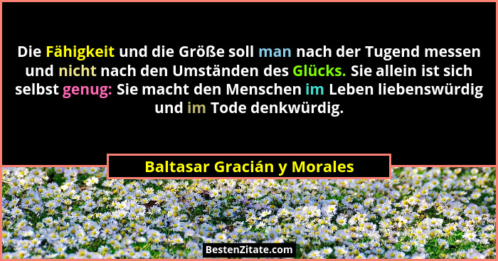 Die Fähigkeit und die Größe soll man nach der Tugend messen und nicht nach den Umständen des Glücks. Sie allein ist sich... - Baltasar Gracián y Morales