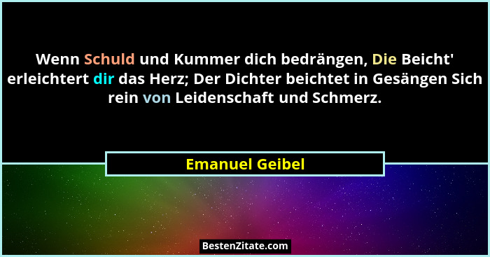 Wenn Schuld und Kummer dich bedrängen, Die Beicht' erleichtert dir das Herz; Der Dichter beichtet in Gesängen Sich rein von Leide... - Emanuel Geibel