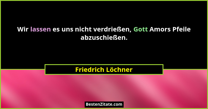 Wir lassen es uns nicht verdrießen, Gott Amors Pfeile abzuschießen.... - Friedrich Löchner