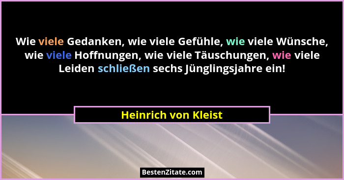 Wie viele Gedanken, wie viele Gefühle, wie viele Wünsche, wie viele Hoffnungen, wie viele Täuschungen, wie viele Leiden schließe... - Heinrich von Kleist