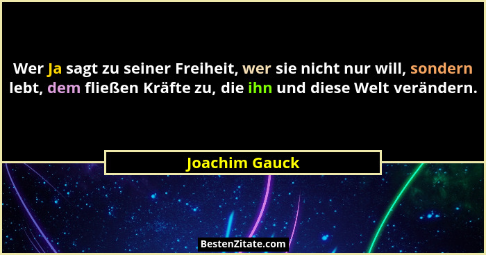 Wer Ja sagt zu seiner Freiheit, wer sie nicht nur will, sondern lebt, dem fließen Kräfte zu, die ihn und diese Welt verändern.... - Joachim Gauck
