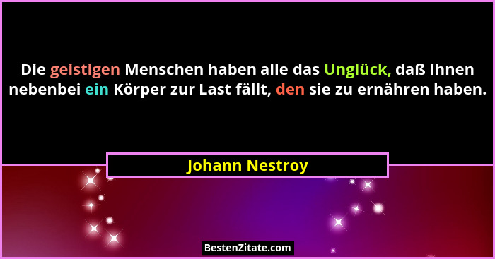 Die geistigen Menschen haben alle das Unglück, daß ihnen nebenbei ein Körper zur Last fällt, den sie zu ernähren haben.... - Johann Nestroy