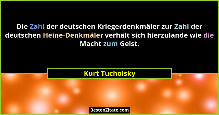 Die Zahl der deutschen Kriegerdenkmäler zur Zahl der deutschen Heine-Denkmäler verhält sich hierzulande wie die Macht zum Geist.... - Kurt Tucholsky