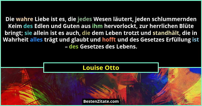 Die wahre Liebe ist es, die jedes Wesen läutert, jeden schlummernden Keim des Edlen und Guten aus ihm hervorlockt, zur herrlichen Blüte... - Louise Otto
