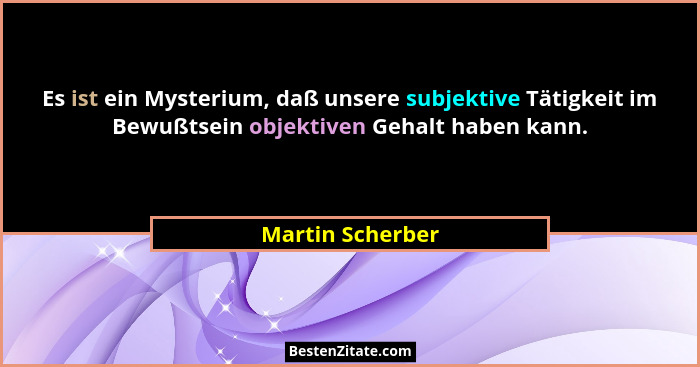 Es ist ein Mysterium, daß unsere subjektive Tätigkeit im Bewußtsein objektiven Gehalt haben kann.... - Martin Scherber