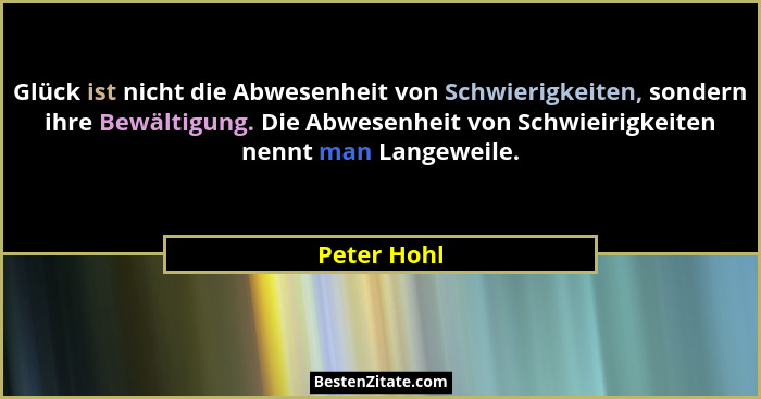Glück ist nicht die Abwesenheit von Schwierigkeiten, sondern ihre Bewältigung. Die Abwesenheit von Schwieirigkeiten nennt man Langeweile.... - Peter Hohl