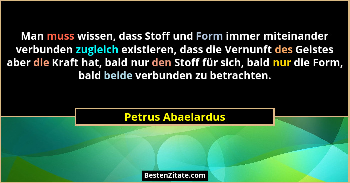 Man muss wissen, dass Stoff und Form immer miteinander verbunden zugleich existieren, dass die Vernunft des Geistes aber die Kraft... - Petrus Abaelardus