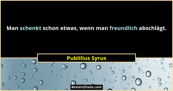 Man schenkt schon etwas, wenn man freundlich abschlägt.... - Publilius Syrus