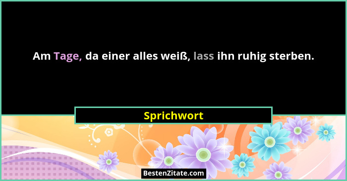 Am Tage, da einer alles weiß, lass ihn ruhig sterben.... - Sprichwort