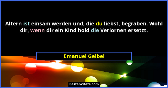 Altern ist einsam werden und, die du liebst, begraben. Wohl dir, wenn dir ein Kind hold die Verlornen ersetzt.... - Emanuel Geibel
