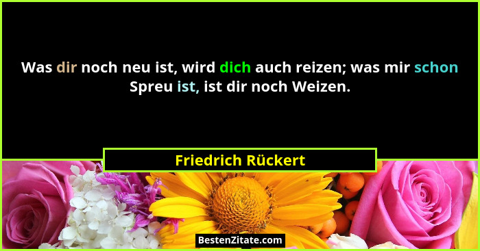 Was dir noch neu ist, wird dich auch reizen; was mir schon Spreu ist, ist dir noch Weizen.... - Friedrich Rückert