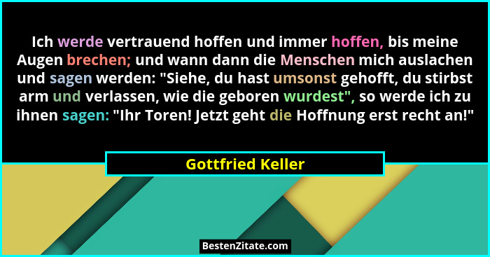 Ich werde vertrauend hoffen und immer hoffen, bis meine Augen brechen; und wann dann die Menschen mich auslachen und sagen werden:... - Gottfried Keller