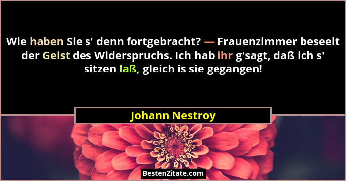 Wie haben Sie s' denn fortgebracht? — Frauenzimmer beseelt der Geist des Widerspruchs. Ich hab ihr g'sagt, daß ich s' sit... - Johann Nestroy