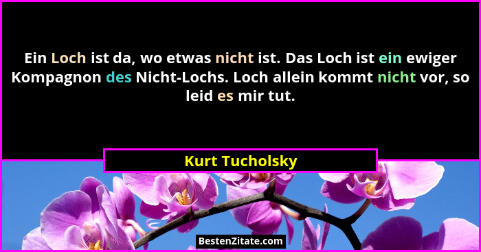 Ein Loch ist da, wo etwas nicht ist. Das Loch ist ein ewiger Kompagnon des Nicht-Lochs. Loch allein kommt nicht vor, so leid es mir t... - Kurt Tucholsky