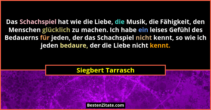 Das Schachspiel hat wie die Liebe, die Musik, die Fähigkeit, den Menschen glücklich zu machen. Ich habe ein leises Gefühl des Beda... - Siegbert Tarrasch