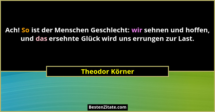 Ach! So ist der Menschen Geschlecht: wir sehnen und hoffen, und das ersehnte Glück wird uns errungen zur Last.... - Theodor Körner