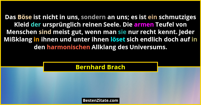 Das Böse ist nicht in uns, sondern an uns; es ist ein schmutziges Kleid der ursprünglich reinen Seele. Die armen Teufel von Menschen... - Bernhard Brach