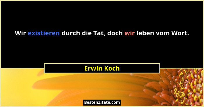 Wir existieren durch die Tat, doch wir leben vom Wort.... - Erwin Koch