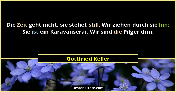 Die Zeit geht nicht, sie stehet still, Wir ziehen durch sie hin; Sie ist ein Karavanserai, Wir sind die Pilger drin.... - Gottfried Keller