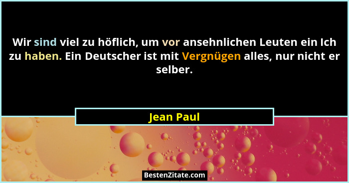 Wir sind viel zu höflich, um vor ansehnlichen Leuten ein Ich zu haben. Ein Deutscher ist mit Vergnügen alles, nur nicht er selber.... - Jean Paul