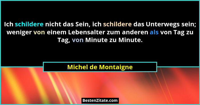 Ich schildere nicht das Sein, ich schildere das Unterwegs sein; weniger von einem Lebensalter zum anderen als von Tag zu Tag, vo... - Michel de Montaigne