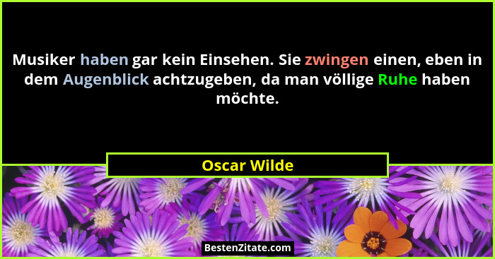 Musiker haben gar kein Einsehen. Sie zwingen einen, eben in dem Augenblick achtzugeben, da man völlige Ruhe haben möchte.... - Oscar Wilde