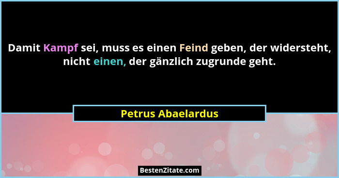Damit Kampf sei, muss es einen Feind geben, der widersteht, nicht einen, der gänzlich zugrunde geht.... - Petrus Abaelardus