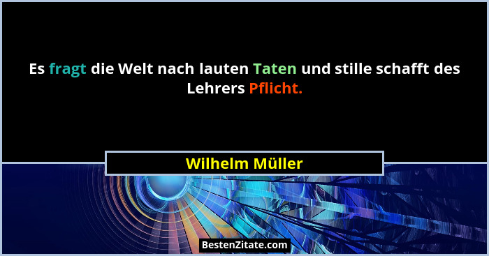 Es fragt die Welt nach lauten Taten und stille schafft des Lehrers Pflicht.... - Wilhelm Müller